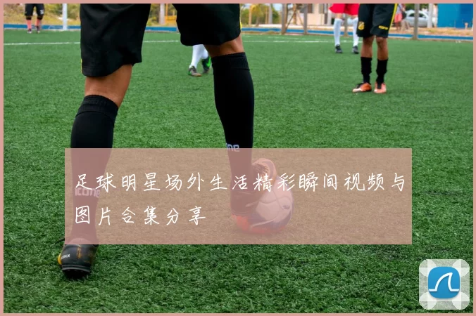 足球明星场外生活精彩瞬间视频与图片合集分享