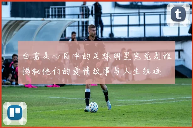 白富美心目中的足球明星究竟是谁揭秘他们的爱情故事与人生轨迹