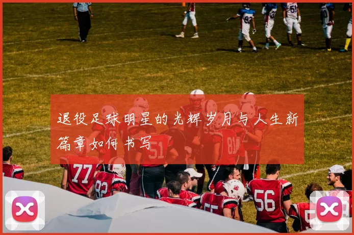 退役足球明星的光辉岁月与人生新篇章如何书写