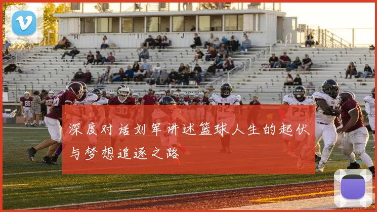 深度对话刘军讲述篮球人生的起伏与梦想追逐之路