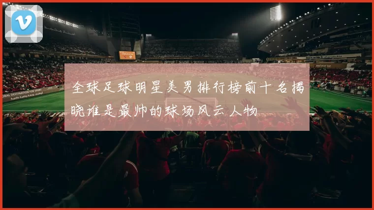 全球足球明星美男排行榜前十名揭晓谁是最帅的球场风云人物