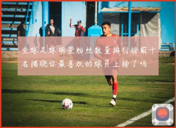 全球足球明星粉丝数量排行榜前十名揭晓你最喜欢的球员上榜了吗
