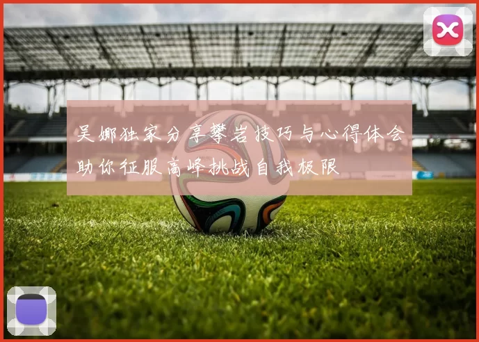 吴娜独家分享攀岩技巧与心得体会助你征服高峰挑战自我极限