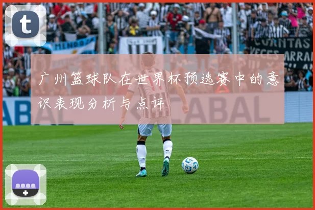 广州篮球队在世界杯预选赛中的意识表现分析与点评
