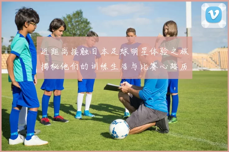 近距离接触日本足球明星体验之旅揭秘他们的训练生活与比赛心路历程