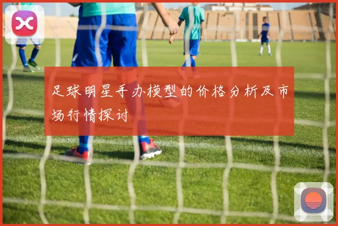足球明星手办模型的价格分析及市场行情探讨