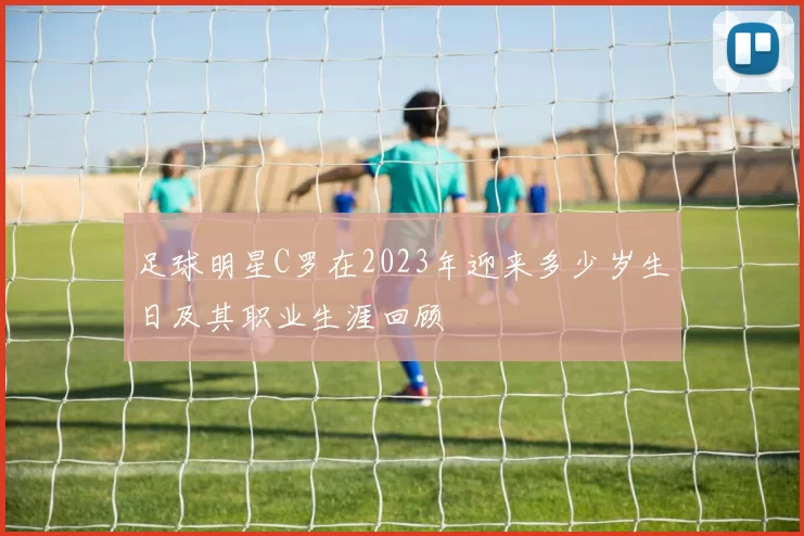 足球明星C罗在2023年迎来多少岁生日及其职业生涯回顾