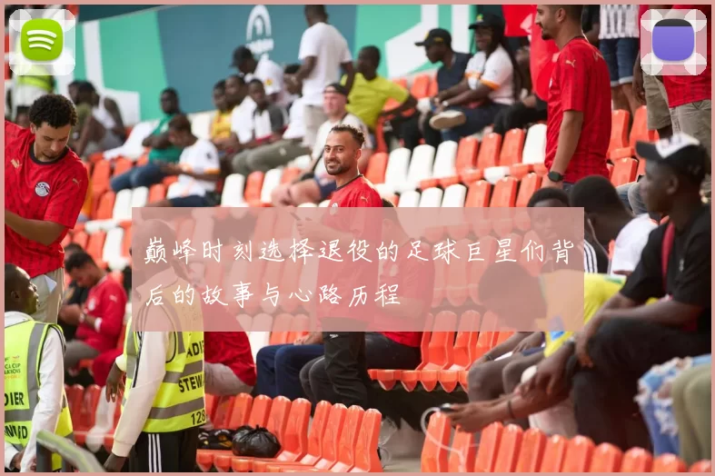 巅峰时刻选择退役的足球巨星们背后的故事与心路历程