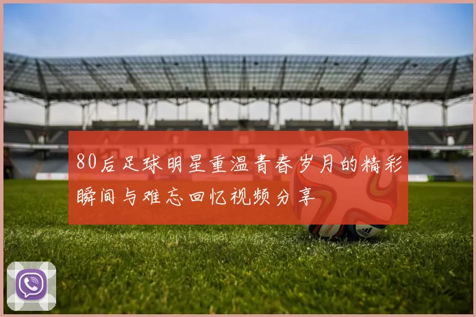 80后足球明星重温青春岁月的精彩瞬间与难忘回忆视频分享