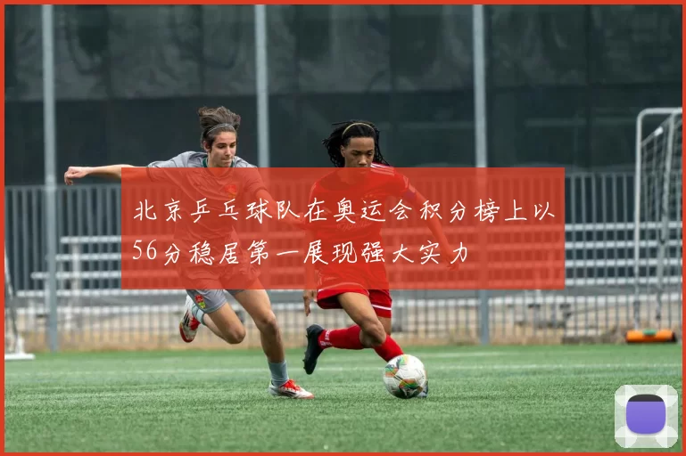 北京乒乓球队在奥运会积分榜上以56分稳居第一展现强大实力