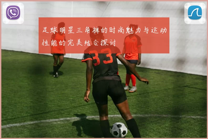足球明星三角裤的时尚魅力与运动性能的完美结合探讨