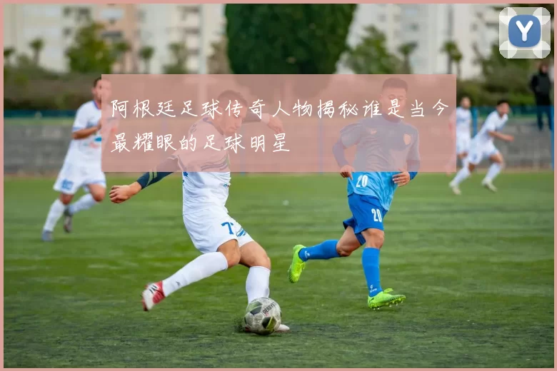 阿根廷足球传奇人物揭秘谁是当今最耀眼的足球明星