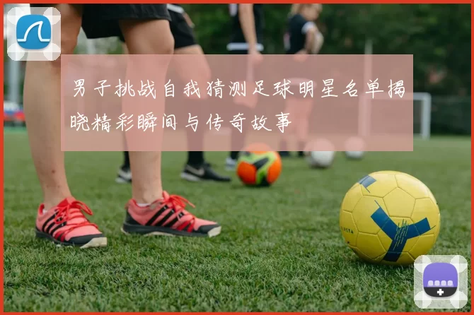 男子挑战自我猜测足球明星名单揭晓精彩瞬间与传奇故事