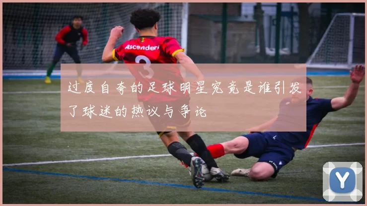 过度自夸的足球明星究竟是谁引发了球迷的热议与争论