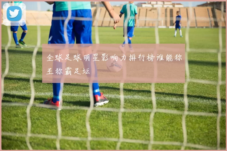 全球足球明星影响力排行榜谁能称王称霸足坛