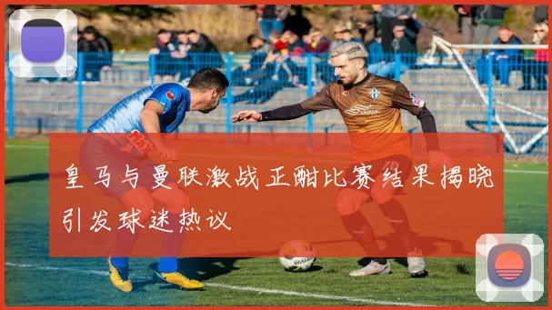 皇马与曼联激战正酣比赛结果揭晓引发球迷热议