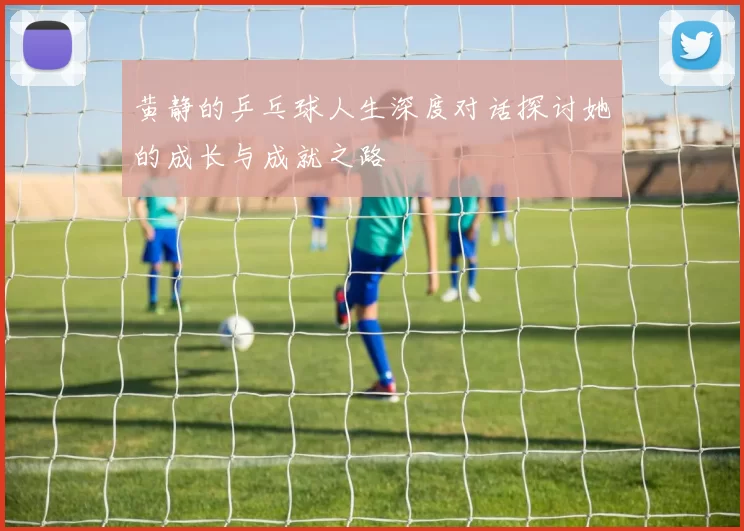 黄静的乒乓球人生深度对话探讨她的成长与成就之路