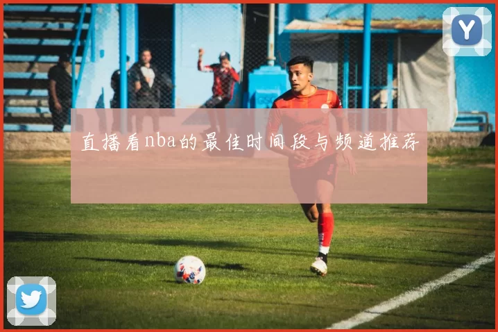 直播看nba的最佳时间段与频道推荐
