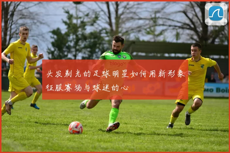 头发剃光的足球明星如何用新形象征服赛场与球迷的心
