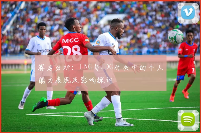 赛后分析：LNG与JDG对决中的个人能力表现及影响探讨