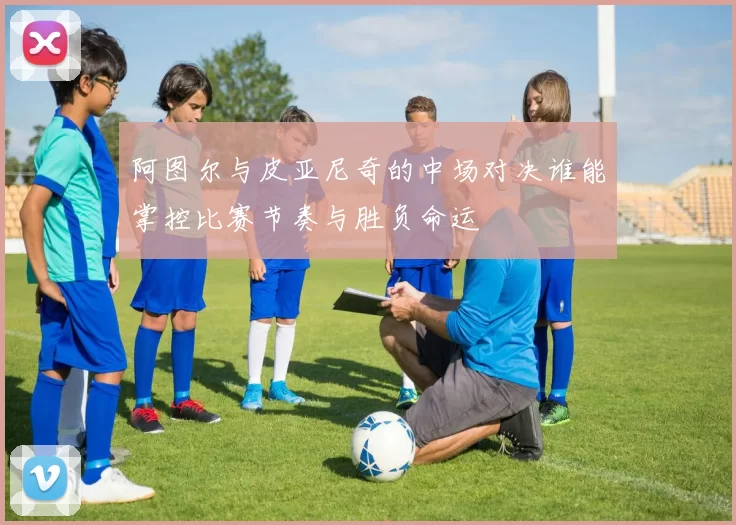 阿图尔与皮亚尼奇的中场对决谁能掌控比赛节奏与胜负命运