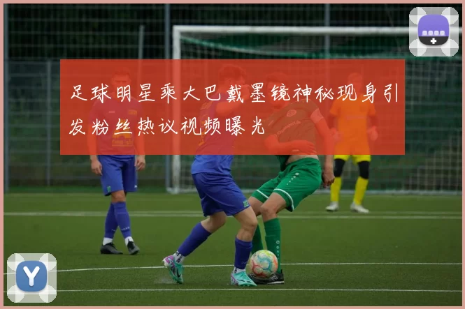 足球明星乘大巴戴墨镜神秘现身引发粉丝热议视频曝光