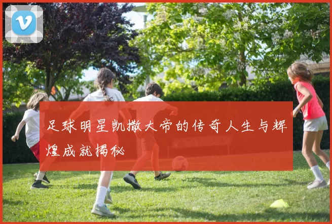 足球明星凯撒大帝的传奇人生与辉煌成就揭秘