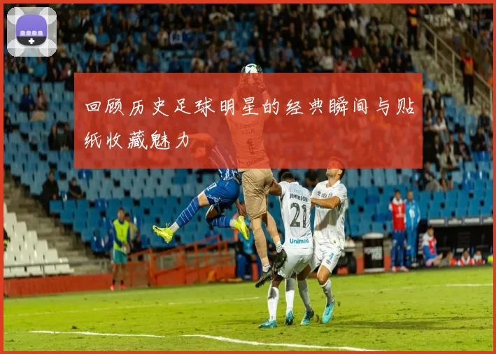 回顾历史足球明星的经典瞬间与贴纸收藏魅力