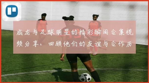 成龙与足球明星的精彩瞬间合集视频分享，回顾他们的友谊与合作历程