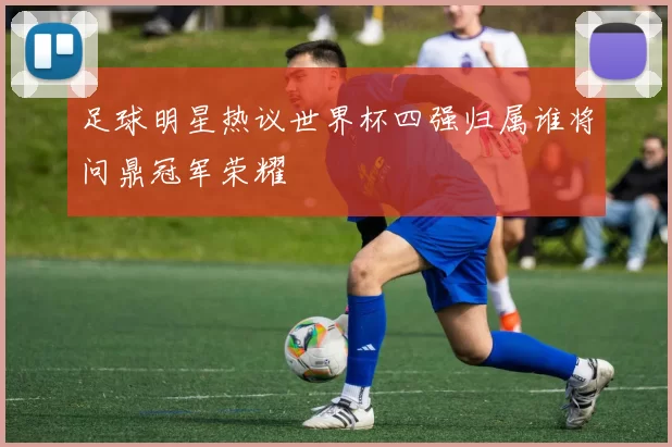 足球明星热议世界杯四强归属谁将问鼎冠军荣耀