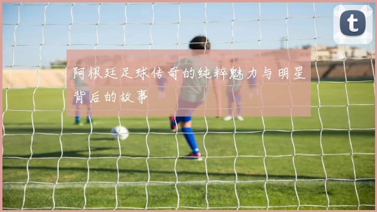 阿根廷足球传奇的纯粹魅力与明星背后的故事