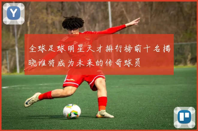 全球足球明星天才排行榜前十名揭晓谁将成为未来的传奇球员