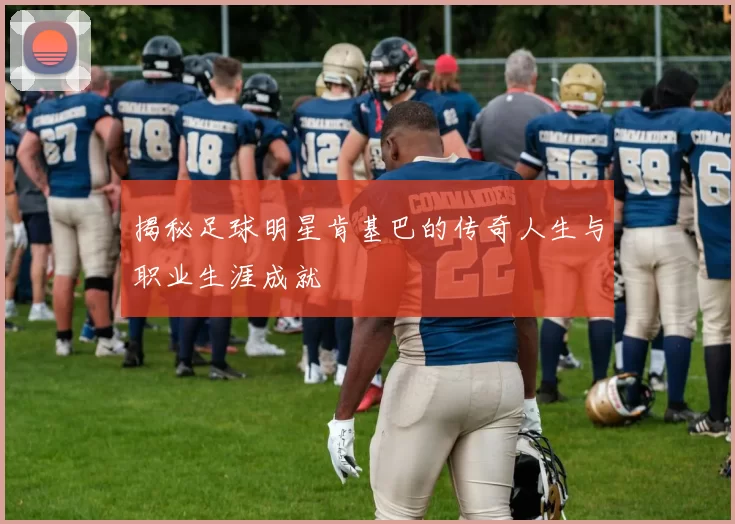 揭秘足球明星肯基巴的传奇人生与职业生涯成就