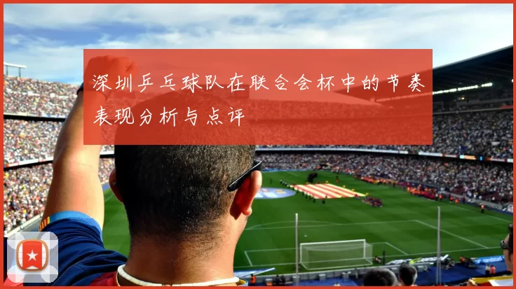 深圳乒乓球队在联合会杯中的节奏表现分析与点评