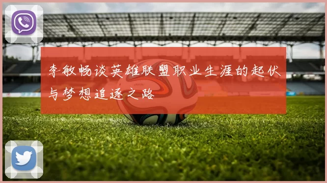 李敏畅谈英雄联盟职业生涯的起伏与梦想追逐之路