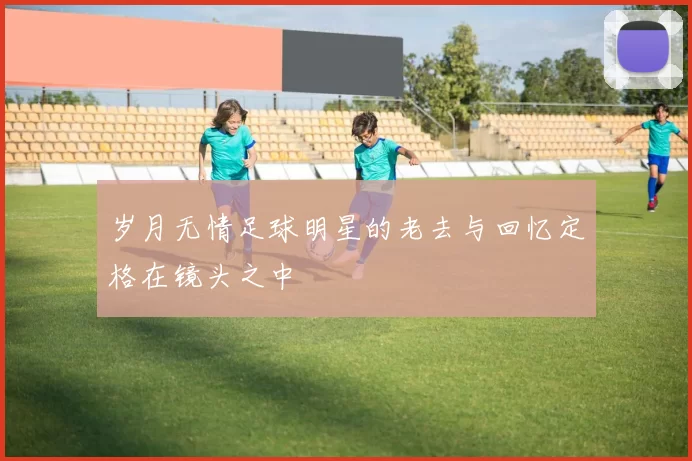 岁月无情足球明星的老去与回忆定格在镜头之中