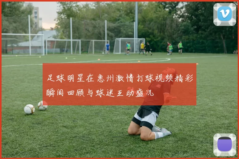 足球明星在惠州激情打球视频精彩瞬间回顾与球迷互动盛况