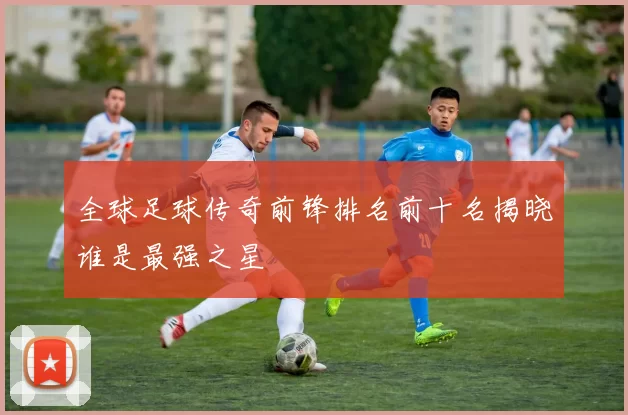 全球足球传奇前锋排名前十名揭晓谁是最强之星