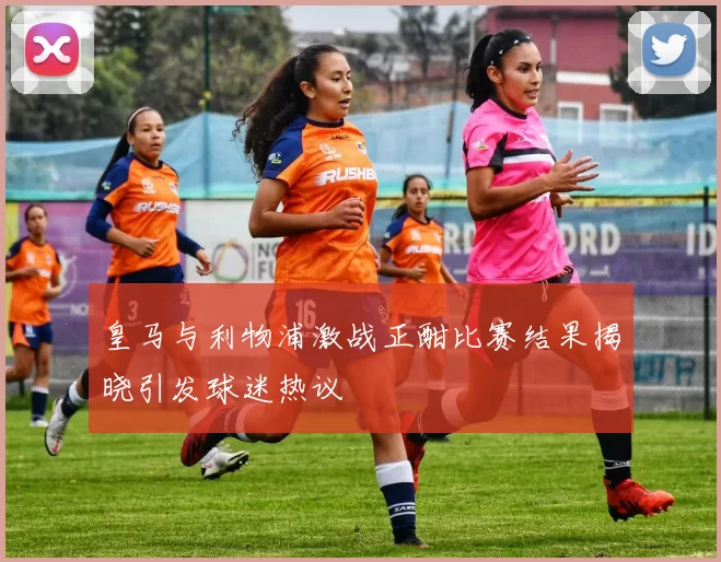 皇马与利物浦激战正酣比赛结果揭晓引发球迷热议