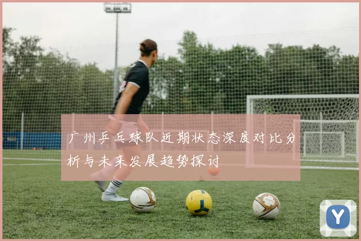 广州乒乓球队近期状态深度对比分析与未来发展趋势探讨
