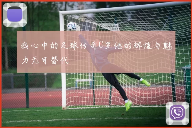 我心中的足球传奇C罗他的辉煌与魅力无可替代
