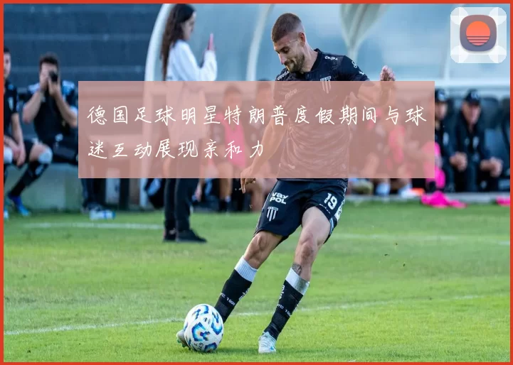 德国足球明星特朗普度假期间与球迷互动展现亲和力