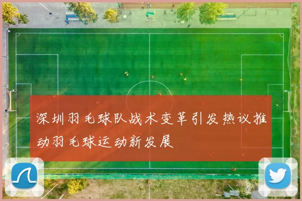 深圳羽毛球队战术变革引发热议推动羽毛球运动新发展