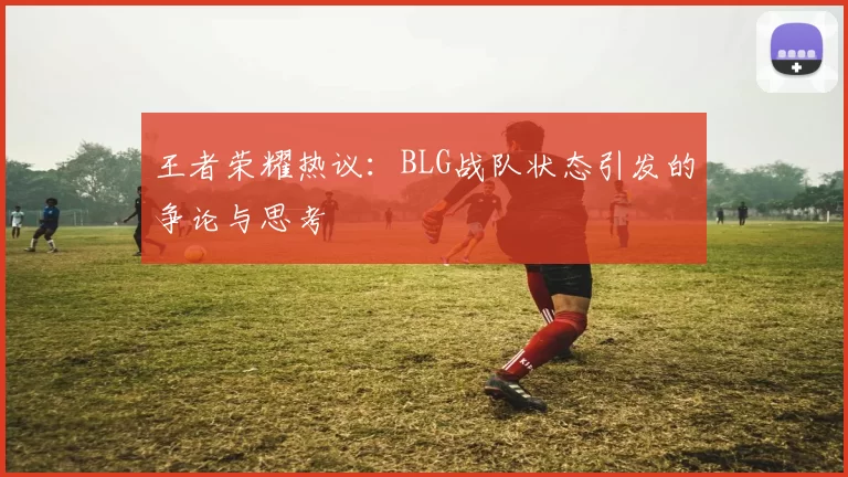 王者荣耀热议：BLG战队状态引发的争论与思考