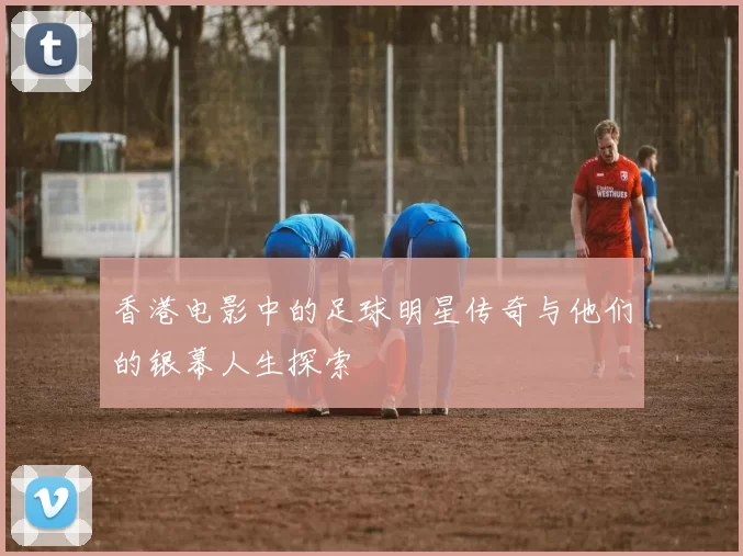 香港电影中的足球明星传奇与他们的银幕人生探索